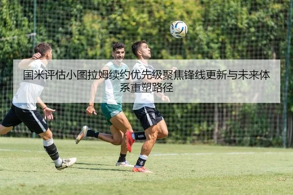 国米评估小图拉姆续约优先级聚焦锋线更新与未来体系重塑路径
