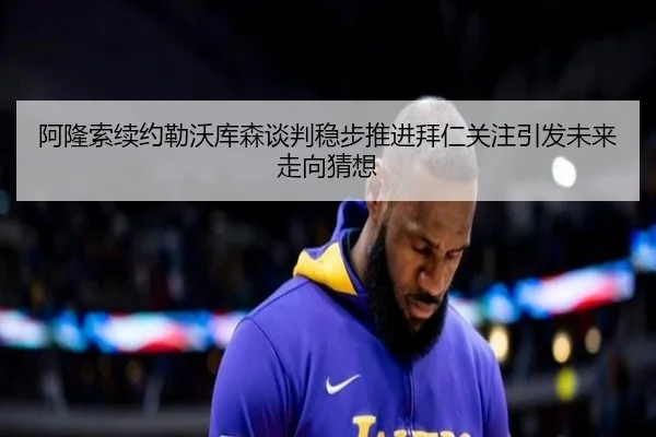 阿隆索续约勒沃库森谈判稳步推进拜仁关注引发未来走向猜想