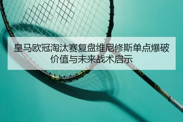 皇马欧冠淘汰赛复盘维尼修斯单点爆破价值与未来战术启示