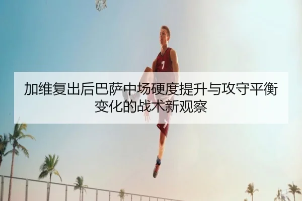 加维复出后巴萨中场硬度提升与攻守平衡变化的战术新观察